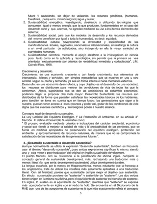 5
futuro y cautelando, sin dejar de utilizarlos, los recursos genéticos, (humanos,
forestales, pesqueros, microbiológicos) agua y suelo;
2. Sustentabilidad energética, investigando, diseñando y utilizando tecnologías que
consuman igual o menos energía que la que producen, fundamentales en el caso del
desarrollo rural y que, además, no agredan mediante su uso a los demás elementos del
sistema;
3. Sustentabilidad social, para que los modelos de desarrollo y los recursos derivados
del mismo beneficien por igual a toda la humanidad, es decir, equidad;
4. Sustentabilidad cultural, favoreciendo la diversidad y especificidad de las
manifestaciones locales, regionales, nacionales e internacionales, sin restringir la cultura
a un nivel particular de actividades, sino incluyendo en ella la mayor variedad de
actividades humanas;
5. Sustentabilidad científica, mediante el apoyo irrestricto a la investigación en ciencia
pura tanto como en la aplicada y tecnológica, sin permitir que la primera se vea
orientada exclusivamente por criterios de rentabilidad inmediata y cortoplacista". J.M.
Calvelo Rios, 1998.
Crecimiento y desarrollo.
Crecimiento: en una economía creciente o con fuerte crecimiento, sus elementos de
intercambio, bienes y servicios, son simples mercaderías que se mueven en uno u otro
sentido según la oferta y demanda, ya sea en forma interna o hacia mercados externos.
Desarrollo: en una economía desarrollada, y cuyo objetivo es el desarrollo de una sociedad,
los recursos se distribuyen para mejorar las condiciones de vida de todos los que la
conforman. Ahora, suponiendo que se den las condiciones de desarrollo económico,
podemos llegar a proponer otra meta mayor: Desarrollo Sustentable: los recursos son
distribuidos de tal forma que permiten satisfacer las necesidades básicas de los habitantes,
pero también se toma en cuenta que en tiempo futuro, las generaciones que sigan a la
nuestra, puedan tener acceso a esos recursos y poder así, gozar de las condiciones de vida
digna que los avances científicos y tecnológicos ponen a nuestro alcance.
Concepto legal de desarrollo sustentable.
La Ley General Del Equilibrio Ecológico Y La Protección Al Ambiente, en su artículo 3°
fracción XI define al Desarrollo Sustentable como:
" El proceso evaluable mediante criterios e indicadores del carácter ambiental, económico
y social que tiende a mejorar la calidad de vida y la productividad de las personas, que se
funda en medidas apropiadas de preservación del equilibrio ecológico, protección del
ambiente y aprovechamiento de recursos naturales, de manera que no se comprometa la
satisfacción de las necesidades de las generaciones futuras ".
4. ¿Desarrollo sustentable o desarrollo sostenible?
Aunque normalmente se utiliza la expresión "desarrollo sustentable", también es frecuente
usar el término "desarrollo sostenible", pues ambas expresiones significan lo mismo, siendo
una y otra mejor o peor traducción del original en inglés sustainable development.
El pueblo francés, con su resistencia a la penetración del idioma inglés, comparte el
concepto general de sustainable development, más, rechazando una traducción más o
menos literal (lo que sería: development soutenable) utiliza development durable.
La lengua española, por lo menos en Hispanoamérica, menos reluctante que la francesa a
los anglicismos, trata de utilizar los vocablos más justamente aplicables a una traducción
literal. Con tal finalidad, parece que sustentable cumple mejor el objetivo que sostenible.
En efecto, sustentable proviene de "sustentar" y sostenible de "sostener". Los dos verbos
tienen origen en la misma raíz latina, pero el equivalente de sustentar es intensivo de sostener.
En inglés, to sustain es el equivalente de "sustentar", mientras que "sostener" se expresa
más apropiadamente en inglés con el verbo to hold. Se encuentra en el Diccionario de la
RAE que una de las acepciones de sustentar es la que más exactamente refleja el concepto
 