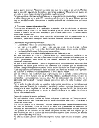 6
que se quiere expresar: "Sostener una cosa para que no se caiga o se tuerza", Mientras
que la acepción equivalente de sostener es menos apropiada: "Mantenerse un cuerpo en
un medio o en un lugar, sin caer o haciéndolo muy lentamente".
Pero se considera más importante señalar que el origen del término sustentable en castellano
lo ubica Corominas en el siglo XV y consta en el diccionario de María Moliner, aunque
con un sentido figurado, mientras que el vocablo sostenible es indudablemente un invento
reciente.
5. Economía y desarrollo sustentable.
Continuar con el desarrollo y el crecimiento económico, a la vez de tomar los recaudos
necesarios para la protección del medio ambiente, y de sus recursos no renovables, nos
plantea el desafío de un futuro tecnológico que se verá condicionado por estas nuevas
limitaciones ambientales.
Nuestra forma de vida actual debe, entonces, reconciliarse con la preservación de la
naturaleza, y esto se ha de lograr a través de lo que llamamos desarrollo sustentable.
Las áreas de mayor preocupación son:
 La calidad de vida de los habitantes del planeta.
 La c o n t a m i n a c i ó n y s u s c o n s e c u e n c i a s i n m e d i a t a s ( efecto
i n v e r n a d e r o , l l u v i a á c i d a , disminución de la capa de ozono, cambio climático)
 La disponibilidad limitada de los recursos energéticos.
 La reducción de la bio-diversidad y la desaparición de las especies.
Así, este crecimiento económico logrado en este siglo, debe continuar satisfaciendo las
necesidades presentes, pero sin comprometer los recursos naturales suficientes para las
futuras generaciones. Esto, dicho de otra manera, volvemos al concepto original de
desarrollo sustentable.
En este nuevo Orden Mundial Global es la planificación socio-económica de los recursos
disponibles, la opción para resolver los problemas que avanzan por las necesidades
sociales (desigualdad para alcanzar una calidad de vida por sobre los niveles de pobreza).
Pues los problemas ambientales no están acotados a las fronteras de cada país y por esto,
es crucial en la determinación del desarrollo o el atraso de una nación.
Con los estilos de vida occidentales que se propagan a todo el planeta, se están unificando
los hábitos a nivel mundial (uso de productos plásticos, electrodomésticos, servicios de
transportes, comunicaciones, bancos, etc.). Así, se estandarizan los productos en el
comercio internacional y surgen bloques económicos como la nafta, mercosur, unión
europea.
Por lo tanto, lo más relevante es encontrar instrumentos económicos y normativas para
utilizar sistemas "limpios" de producción y explotación; deben, entonces, incorporarse los
costos junto a estas medidas, ya que así se cumplirá con una función de barrera ante
la indiferencia de aquellos que no tengan la intención de llegar a los niveles de exigencia
fijados internacionalmente.
Desarrollo sustentable y daño ambiental.
Es casi imposible, querer precisar los límites, márgenes o contornos del "dano ambiental",
sin antes tener una idea clara acerca de un tema íntimamente relacionado, cómo lo es el
desarrollo sustentable.
Si la opción fuerte es por el "desarrollo", tal como se lo entiende en países del tercer mundo o
en vías de desarrollo, donde se practica en todas sus posibilidades la "economía de
mercado" el daño ambiental sancionado o que da pie al resarcimiento se achica o minimiza.
Otra parece ser la situación en los países del primer mundo, que han logrado ya un
alto desarrollo; en ellos la cuestión del medio ambiente aparece como prioritaria, en defensa
de la calidad de vida y de la salud.
No falta una tercera versión, proveniente del primer mundo y con dirección al tercero: Dónde
se
 
