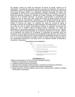 8
Por ejemplo, cuando los niveles de producción de bienes de capital, superan los de
depreciación de capital fijo consumido durante el proceso de producción, los acervos se
expandieran y darán un resultado de inversiones liquidas positivas, En este caso cada unidad
de la fuerza de trabajo tendrá a su disposición unidades adicionales de capital, con
posibilidades de que crezca la productividad de todo el sistema. Sin embargo, si los nuevos
bienes de producción invertidos no alcanzan los niveles corrientes de la depreciación, el
capital fijo de la sociedad disminuirá. Tal situación comprometerá la productividad del
conjunto ya que, en este caso, cada unidad de la fuerza de trabajo contara con menor
cantidad de recursos instrumentales, debilitantes la potencialidad económica del sistema.
Estas observaciones indican que cuando el crecimiento de la producción permita que se
amplíen el consumo per cápita y la utilización per cápita de recursos de capital, el
desarrollo económico de la sociedad se estará realizando acumulativamente. Por una parte,
los niveles de vida se estarán incrementando mediante la expansión del consumo per
cápita; por otra, el sistema estará acumulando acervos adicionales de capital que
garantizaran, en los periodos siguientes, el cre3cimiento de la producción en su conjunto.
SI la sociedad destina pequeños parajes de su esfuerzo productivo a la inversión, optando
por la expansión del consumo en el presente, la continuidad del desarrollo podrá ser
sacrificada, con la consiguiente reducción de las posibilidades de producción y de consumo en
el futuro. En síntesis: entre consumir más en el presente, sacrificándose el futuro y consumir
más en el futuro sacrificándose el presente, existe un término medio que favorece tanto a
las necesidades económicas a corto plazo como a los objetivos sociales de desarrollo y
crecimiento a largo plazo
ACTIVIDAD No 12:
Realice lo especificado en la Ficha de Practica Dirigida Individual.
1. Realizar un organizador de conocimiento
2. Vocabulario (términos para el diccionario)
3. Aplicación del vocabulario (realice ejemplos u oraciones de los términos anteriores)
4. Apreciación crítica (realice un análisis crítico del tema desarrollado)
5. Dibujar o graficar o recortar imágenes sobre el tema y valorar/animar mediante un dialogo,
pensamiento o exclamación
 