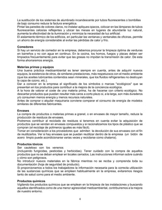 4
La sustitución de los sistemas de alumbrado incandescente por tubos fluorescentes o bombillas
de bajo consumo reduce la factura energética.
Pintar las paredes de colores claros, no instalar apliques opacos, colocar en las lámparas de tubos
fluorescentes celosías reflejantes y ubicar las mesas en lugares de abundante luz natural,
aumenta la efectividad de la iluminación y minimiza la necesidad de luz artificial.
El aislamiento térmico de los edificios, en particular las ventanas y ventanales de oficinas, permite
un ahorro de energía considerable al evitar las pérdidas de calor y frío.
Comedores
Si hay un servicio de comedor en la empresa, debemos procurar la limpieza óptima de verduras
en barreños y no con agua en continuo. En la cocina, los hornos, fuegos y placas deben ser
limpiados frecuentemente para evitar que las grasas no impidan la transmisión de calor. De esta
forma ahorraremos energía.
Materias primas y equipos
Una buena práctica medioambiental es tener siempre en cuenta, antes de adquirir nuevos
equipos, la existencia de otros, de similares prestaciones, más respetuosos con el medio ambiente
(que los aceites lubricantes contenidos sean minerales, que los fluidos refrigerantes no destruyan
la capa de ozono, etc.).
Dar a conocer en la empresa el significado de los símbolos o marcas "ecológicos" que se
presentan en los productos para contribuir a la mejora de la conciencia ecológica.
A la hora de valorar el coste de una materia prima, ha de hacerse con criterio ecológico. No
descartar productos que puedan resultar más caros a corto plazo si, a la larga, son más duraderos
y/o consumen menos energía y menos recursos naturales.
Antes de comprar o alquilar maquinaria conviene comparar el consumo de energía de modelos
similares de diferentes fabricantes.
Envases
La compra de productos o materias primas a granel, o en envases de mayor tamaño, reduce la
producción de residuos de envases.
Podremos contribuir al reciclado de residuos si tenemos en cuenta evitar la adquisición de
productos que se vendan en envases compuestos y si racionalizamos los tipos de plástico que se
compran (el reciclaje de polímeros iguales es más fácil).
Tomar en consideración a los proveedores que admiten la devolución de sus envases con el fin
de reutilizarlos. Ver si hay envases que se puedan reutilizar dentro de la empresa (un bidón de
acero limpio puede acondicionarse varias veces y reciclarse como chatarra).
Productos tóxicos
Ser cauteloso con los venenos
(incluyendo fungicidas, pesticidas y herbicidas). Tener cuidado con la compra de aquellos
productos que no se deban emplear en locales cerrados. Las instrucciones informan sobre cuándo
y cómo son peligrosos.
No introducir nuevos materiales en la fábrica mientras no se reciba y comprenda toda su
documentación (hoja de seguridad de producto).
Si proporcionamos a todos los trabajadores la información necesaria para la correcta utilización
de las sustancias químicas que se empleen habitualmente en la empresa, evitaremos riesgos
tanto de salud como para el medio ambiente.
Productos químicos
Vigilando los productos químicos que se emplean en la limpieza de las instalaciones y buscando
aquellos identificados como de una menor agresividad medioambiental, contribuiremos a la mejora
de nuestro entorno.
 
