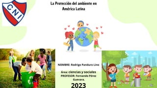 La Protección del ambiente en
América Latina
NOMBRE: Rodrigo Panduro Lino
Área: ciencias y sociales
PROFESOR: Fernando Pérez
Guevara.
2023
 