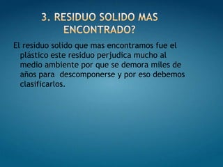 3. RESIDUO SOLIDO MAS ENCONTRADO?El residuo solido que mas encontramos fue el plástico este residuo perjudica mucho al medio ambiente por que se demora miles de años para  descomponerse y por eso debemos clasificarlos.