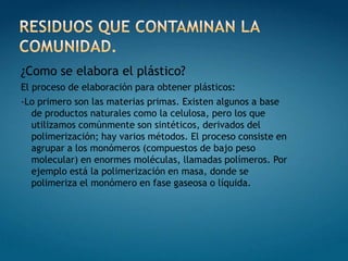 RESIDUOS QUE CONTAMINAN LA COMUNIDAD.¿Como se elabora el plástico?El proceso de elaboración para obtener plásticos:-Lo primero son las materias primas. Existen algunos a base de productos naturales como la celulosa, pero los que utilizamos comúnmente son sintéticos, derivados del polimerización; hay varios métodos. El proceso consiste en agrupar a los monómeros (compuestos de bajo peso molecular) en enormes moléculas, llamadas polímeros. Por ejemplo está la polimerización en masa, donde se polimeriza el monómero en fase gaseosa o líquida.