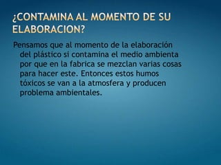 ¿CONTAMINA AL MOMENTO DE SU ELABORACION?Pensamos que al momento de la elaboración del plástico si contamina el medio ambienta por que en la fabrica se mezclan varias cosas para hacer este. Entonces estos humos tóxicos se van a la atmosfera y producen  problema ambientales.