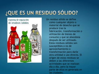 ¿Que es un residuo sólido?Un residuo sólido se define como cualquier objeto o material de desecho que se produce tras la fabricación, transformación o utilización de bienes de consumo y que se abandona después de ser utilizado. Estos residuos sólidos son susceptibles o no de aprovechamiento o transformación para darle otra utilidad o uso directo. El origen de estos residuos se deben a las diferentes actividades que se realizan día a día, pero la mayor parte de ellos es generada en las ciudades.