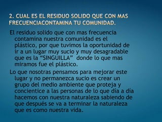 2. CUAL ES EL RESIDUO SOLIDO QUE CON MAS FRECUENCIACONTAMINA TU COMUNIDAD.El residuo solido que con mas frecuencia contamina nuestra comunidad es el plástico, por que tuvimos la oportunidad de ir a un lugar muy sucio y muy desagradable que es la “SINGUILLA”  donde lo que mas miramos fue el plástico.Lo que nosotras pensamos para mejorar este lugar y no permanezca sucio es crear un grupo del medio ambiente que proteja y concientice a las personas de lo que día a día hacemos con nuestra naturaleza sabiendo de que después se va a terminar la naturaleza que es como nuestra vida.