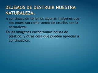 DEJEMOS DE DESTRUIR NUESTRA NATURALEZA.A continuación tenemos algunas imágenes que nos muestran como somos de crueles con la naturaleza.En las imágenes encontramos bolsas de plástico, y otras cosa que pueden apreciar a continuación.