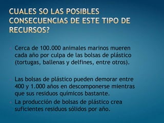 •   Cerca de 100.000 animales marinos mueren
    cada año por culpa de las bolsas de plástico
    (tortugas, ballenas y delfines, entre otros).

•   Las bolsas de plástico pueden demorar entre
    400 y 1.000 años en descomponerse mientras
    que sus residuos químicos bastante.
•   La producción de bolsas de plástico crea
    suficientes residuos sólidos por año.
 