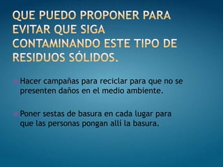  Hacercampañas para reciclar para que no se
 presenten daños en el medio ambiente.

 Ponersestas de basura en cada lugar para
 que las personas pongan allí la basura.
 