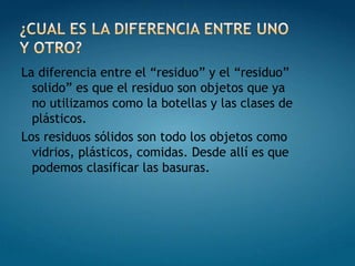 La diferencia entre el “residuo” y el “residuo”
  solido” es que el residuo son objetos que ya
  no utilizamos como la botellas y las clases de
  plásticos.
Los residuos sólidos son todo los objetos como
  vidrios, plásticos, comidas. Desde allí es que
  podemos clasificar las basuras.
 