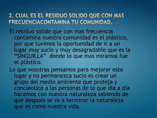 El residuo solido que con mas frecuencia
  contamina nuestra comunidad es el plástico,
  por que tuvimos la oportunidad de ir a un
  lugar muy sucio y muy desagradable que es la
  “SINGUILLA” donde lo que mas miramos fue
  el plástico.
Lo que nosotras pensamos para mejorar este
  lugar y no permanezca sucio es crear un
  grupo del medio ambiente que proteja y
  concientice a las personas de lo que día a día
  hacemos con nuestra naturaleza sabiendo de
  que después se va a terminar la naturaleza
  que es como nuestra vida.
 