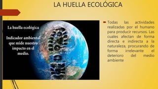 LA HUELLA ECOLÓGICA
 Todas las actividades
realizadas por el humano
para producir recursos. Las
cuales afectan de forma
directa e indirecta a la
naturaleza, procurando de
forma irrelevante el
deterioro del medio
ambiente
 