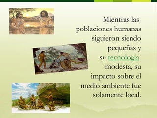 Mientras las poblaciones humanas siguieron siendo pequeñas y su tecnología modesta, su impacto sobre el medio ambiente fue solamente local. 