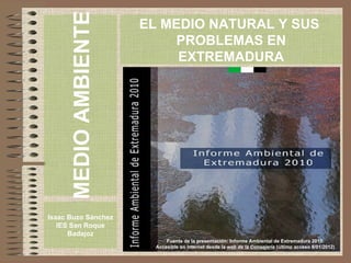 Fuente de la presentación: Informe Ambiental de Extremadura 2010. Accesible en internet desde la  web de la Consejería   (último acceso 8/01/2012) ,[object Object],[object Object],EL MEDIO NATURAL Y SUS  PROBLEMAS EN EXTREMADURA ,[object Object]