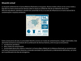 Situación actual
La situación ambiental de la Cuenca Matanza Riachuelo es muy grave. Alcanza niveles críticos en los cursos medio y
bajo del río y tiene consecuencias directas sobre la salud y la calidad de vida de los habitantes de la zona.
Años de imprudencia, abandono y desidia han convertido al río y a su zona de influencia en un ícono nacional de la
contaminación e injusticia ambiental.




Como consecuencia de esto, la comunidad ribereña convive con niveles de contaminación y riesgos inadmisibles. Este
alarmante escenario es el producto de la combinación de diversos factores, entre los que se encuentran:
• Inundaciones periódicas
• Altos niveles de contaminación
• Incontrolado desarrollo urbano e industrial: La Cuenca Baja y Media del río Matanza-Riachuelo se caracteriza por
una fuerte concentración de industrias y viviendas asentadas con planificación y ordenamiento deficientes, así como
por la proliferación de villas de emergencia.
 