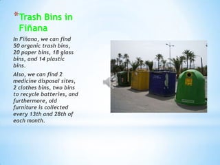 TrashBins in Fiñana In Fiñana, we can find 50 organictrashbins, 20 paperbins, 18 glassbins, and 14 plasticbins. Also, we can find 2 medicine disposalsites, 2 clothesbins, twobinstorecyclebatteries, and furthermore, oldfurnitureiscollectedevery 13th and 28th of eachmonth. 