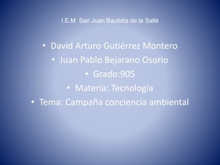 I.E.M San Juan Bautista de la Sallé
• David Arturo Gutiérrez Montero
• Juan Pablo Bejarano Osorio
• Grado:905
• Materia: Tecnología
• Tema: Campaña conciencia ambiental
 