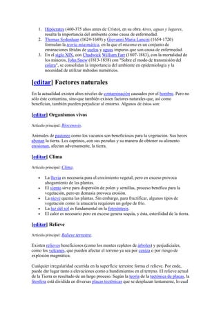 1. Hipócrates (460-375 años antes de Cristo), en su obra Aires, aguas y lugares,
       resalta la importancia del ambiente como causa de enfermedad.
    2. Thomas Sydenham (1624-1689) y Giovanni Maria Lancisi (1654-1720)
       formulan la teoría miasmática, en la que el miasma es un conjunto de
       emanaciones fétidas de suelos y aguas impuras que son causa de enfermedad.
    3. En el siglo XIX, con Chadwick William Farr (1807-1883), con la mortalidad de
       los mineros, John Snow (1813-1858) con "Sobre el modo de transmisión del
       cólera", se consolidan la importancia del ambiente en epidemiología y la
       necesidad de utilizar métodos numéricos.

[editar] Factores naturales
En la actualidad existen altos niveles de contaminación causados por el hombre. Pero no
sólo éste contamina, sino que también existen factores naturales que, así como
benefician, también pueden perjudicar al entorno. Algunos de éstos son:

[editar] Organismos vivos

Artículo principal: Biocenosis.

Animales de pastoreo como los vacunos son beneficiosos para la vegetación. Sus heces
abonan la tierra. Los caprinos, con sus pezuñas y su manera de obtener su alimento
erosionan, afectan adversamente, la tierra.

[editar] Clima

Artículo principal: Clima.

        La lluvia es necesaria para el crecimiento vegetal, pero en exceso provoca
        ahogamiento de las plantas.
        El viento sirve para dispersión de polen y semillas, proceso benéfico para la
        vegetación, pero en demasía provoca erosión.
        La nieve quema las plantas. Sin embargo, para fructificar, algunos tipos de
        vegetación como la araucaria requieren un golpe de frío.
        La luz del sol es fundamental en la fotosíntesis.
        El calor es necesario pero en exceso genera sequía, y ésta, esterilidad de la tierra.

[editar] Relieve

Artículo principal: Relieve terrestre.

Existen relieves beneficiosos (como los montes repletos de árboles) y perjudiciales,
como los volcanes, que pueden afectar el terreno ya sea por ceniza o por riesgo de
explosión magmática.

Cualquier irregularidad ocurrida en la superficie terrestre forma el relieve. Por ende,
puede dar lugar tanto a elevaciones como a hundimientos en el terreno. El relieve actual
de la Tierra es resultado de un largo proceso. Según la teoría de la tectónica de placas, la
litosfera está dividida en diversas placas tectónicas que se desplazan lentamente, lo cual
 