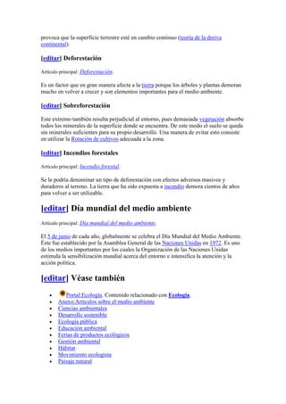 provoca que la superficie terrestre esté en cambio continuo (teoría de la deriva
continental).

[editar] Deforestación

Artículo principal: Deforestación.

Es un factor que en gran manera afecta a la tierra porque los árboles y plantas demoran
mucho en volver a crecer y son elementos importantes para el medio ambiente.

[editar] Sobreforestación

Este extremo también resulta perjudicial al entorno, pues demasiada vegetación absorbe
todos los minerales de la superficie donde se encuentra. De este modo el suelo se queda
sin minerales suficientes para su propio desarrollo. Una manera de evitar esto consiste
en utilizar la Rotación de cultivos adecuada a la zona.

[editar] Incendios forestales

Artículo principal: Incendio forestal.

Se le podría denominar un tipo de deforestación con efectos adversos masivos y
duraderos al terreno. La tierra que ha sido expuesta a incendio demora cientos de años
para volver a ser utilizable.

[editar] Día mundial del medio ambiente
Artículo principal: Día mundial del medio ambiente.

El 5 de junio de cada año, globalmente se celebra el Día Mundial del Medio Ambiente.
Éste fue establecido por la Asamblea General de las Naciones Unidas en 1972. Es uno
de los medios importantes por los cuales la Organización de las Naciones Unidas
estimula la sensibilización mundial acerca del entorno e intensifica la atención y la
acción política.

[editar] Véase también
           Portal:Ecología. Contenido relacionado con Ecología.
        Anexo:Artículos sobre el medio ambiente
        Ciencias ambientales
        Desarrollo sostenible
        Ecología pública
        Educación ambiental
        Ferias de productos ecológicos
        Gestión ambiental
        Hábitat
        Movimiento ecologista
        Paisaje natural
 