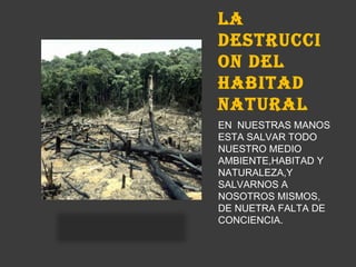 LA
DESTRUCCI
ON DEL
HABITAD
NATURAL
EN NUESTRAS MANOS
ESTA SALVAR TODO
NUESTRO MEDIO
AMBIENTE,HABITAD Y
NATURALEZA,Y
SALVARNOS A
NOSOTROS MISMOS,
DE NUETRA FALTA DE
CONCIENCIA.
 