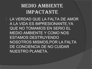 MEDIO AMBIENTE
         IMPACTANTE
   LA VERDAD QUE LA FALTA DE AMOR
    A LA VIDA ES IMPRESIONANTE,YA
    QUE NO TOMAMOS EN SERIO EL
    MEDIO AMBIENTE Y COMO NOS
    ESTAMOS DESTRUYENDO
    NOSOTROS MISMOS,POR LA FALTA
    DE CONCIENCIA DE NO CUIDAR
    NUESTRO PLANETA.
 