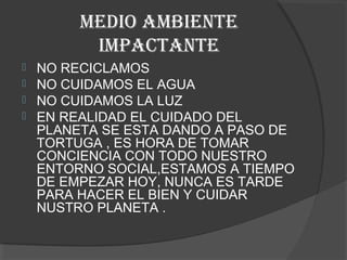 MEDIO AMBIENTE
          IMPACTANTE
   NO RECICLAMOS
   NO CUIDAMOS EL AGUA
   NO CUIDAMOS LA LUZ
   EN REALIDAD EL CUIDADO DEL
    PLANETA SE ESTA DANDO A PASO DE
    TORTUGA , ES HORA DE TOMAR
    CONCIENCIA CON TODO NUESTRO
    ENTORNO SOCIAL,ESTAMOS A TIEMPO
    DE EMPEZAR HOY, NUNCA ES TARDE
    PARA HACER EL BIEN Y CUIDAR
    NUSTRO PLANETA .
 