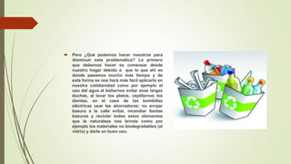  Pero ¿Qué podemos hacer nosotros para
disminuir esta problemática? Lo primero
que debemos hacer es comenzar desde
nuestro hogar debido a que lo que ahí es
donde pasamos mucho más tiempo y de
esta forma se nos hará más fácil aplicarlo en
nuestra cotidianidad como por ejemplo el
uso del agua al bañarnos evitar esas largas
duchas, al lavar los platos, cepillarnos los
dientes. en el caso de las bombillas
eléctricas usar las ahorradoras; no arrojar
basura a la calle evitar, incendiar llantas
basuras y reciclar todos estos elementos
que la naturaleza nos brinda como por
ejemplo los materiales no biodegradables (el
vidrio) y darle un buen uso.
 