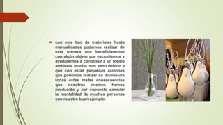  con este tipo de materiales hasta
manualidades podemos realizar de
esta manera nos beneficiaremos
con algún objeto que necesitemos y
ayudaremos a contribuir a un medio
ambiente mucho más sano debido a
que con estas pequeñas acciones
que podemos realizar se disminuirá
todas estas malas consecuencias
que nosotros mismos hemos
producido y por supuesto cambiar
la mentalidad de muchas personas
con nuestro buen ejemplo.
 