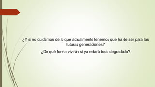 ¿Y si no cuidamos de lo que actualmente tenemos que ha de ser para las
futuras generaciones?
¿De qué forma vivirán si ya estará todo degradado?
 