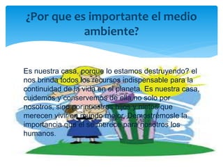 Es nuestra casa, porque lo estamos destruyendo? el
nos brinda todos los recursos indispensable para la
continuidad de la vida en el planeta. Es nuestra casa,
cuidemos y conservemos de ella no solo por
nosotros, sino por nuestros hijos y nietos que
merecen vivir en mundo mejor. Demostrémosle la
importancia que el se merece para nosotros los
humanos.
¿Por que es importante el medio
ambiente?