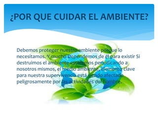 Debemos proteger nuestro ambiente porque lo
necesitamos. Y mucho Dependemos de él para existir Si
destruimos el ambiente estaremos perjudicando a
nosotros mismos, el medio ambiente, elemento clave
para nuestra supervivencia está siendo afectado
peligrosamente por las actividades del hombre.
¿POR QUE CUIDAR EL AMBIENTE?
