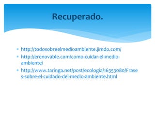  http://todosobreelmedioambiente.jimdo.com/
http://erenovable.com/como-cuidar-el-medio-
ambiente/
http://www.taringa.net/post/ecologia/16353080/Frase
s-sobre-el-cuidado-del-medio-ambiente.html
Recuperado.