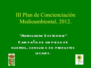 III Plan de Concienciación
    Medioambiental, 2012.

      “Agricu ltu ra S os te nib le ”
     C am p aña d e lim p ie za d e
h u e rtas , cons u m o d e p rod u ctos
                locale s .
 