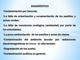 DIAGNÓSTICO

•Contaminación por basuras.
•La   falta de arborización y ornamentación de los pasillos, y
zonas verdes.

•La   falta de conciencia ecológica (ambiental) por parte de
los estudiantes.

•La poca ambientación    de los pasillos y aulas de clases.

•Contaminación     del ambiente escolar por radiaciones
electromagnéticas en líneas de alta tensión.

•Degradación de los suelos.
•Contaminación auditiva en general.
 