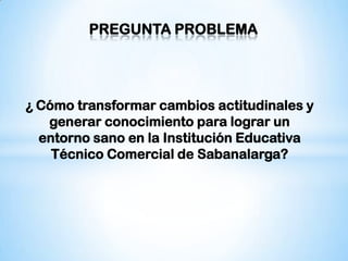 PREGUNTA PROBLEMA




¿ Cómo transformar cambios actitudinales y
   generar conocimiento para lograr un
  entorno sano en la Institución Educativa
    Técnico Comercial de Sabanalarga?
 