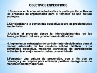 OBJETIVOS ESPECIFICOS

1.Promover en la comunidad educativa la participación activa en
los procesos de organización para el fomento de una cultura
ecológica.

2.Concientizar a la comunidad educativa sobre las problemáticas
ambientales.

3.Aplicar el proyecto desde la interdisciplinaridad de las
áreas, partiendo del aula y del entorno institucional.

4.Implementar estrategias de carácter interdisciplinarias para el
manejo adecuado de los residuos sólidos .Motivar            a la
comunidad educativa, mediante estrategias de participación
activa hacia el mejoramiento del entorno ambiental.

5.Fomentar una cultura de prevención, con el fin que se
prevenga y se prepare para enfrentar posibles emergencias de
manera eficiente y oportuna.
 