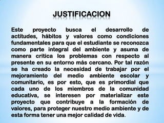 JUSTIFICACION

Este    proyecto    busca     el   desarrollo   de
actitudes, hábitos y valores como condiciones
fundamentales para que el estudiante se reconozca
como parte integral del ambiente y asuma de
manera critica los problemas con respecto al
presente en su entorno más cercano. Por tal razón
se ha creado la necesidad de trabajar por el
mejoramiento del medio ambiente escolar y
comunitario, es por esto, que es primordial que
cada uno de los miembros de la comunidad
educativa, se interesen por materializar este
proyecto que contribuye a la formación de
valores, para proteger nuestro medio ambiente y de
esta forma tener una mejor calidad de vida.
 