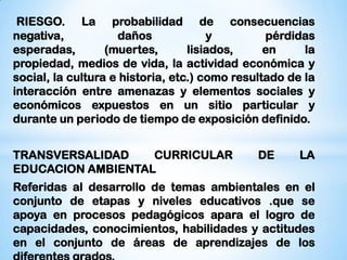 RIESGO. La probabilidad de consecuencias
negativa,           daños             y         pérdidas
esperadas,        (muertes,       lisiados,     en     la
propiedad, medios de vida, la actividad económica y
social, la cultura e historia, etc.) como resultado de la
interacción entre amenazas y elementos sociales y
económicos expuestos en un sitio particular y
durante un periodo de tiempo de exposición definido.


TRANSVERSALIDAD    CURRICULAR                 DE      LA
EDUCACION AMBIENTAL
Referidas al desarrollo de temas ambientales en el
conjunto de etapas y niveles educativos .que se
apoya en procesos pedagógicos apara el logro de
capacidades, conocimientos, habilidades y actitudes
en el conjunto de áreas de aprendizajes de los
 