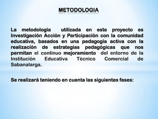 METODOLOGIA


La metodología      utilizada en este proyecto es
Investigación Acción y Participación con la comunidad
educativa, basados en una pedagogía activa con la
realización de estrategias pedagógicas que nos
permitan el continuo mejoramiento del entorno de la
Institución   Educativa     Técnico   Comercial    de
Sabanalarga.


Se realizará teniendo en cuenta las siguientes fases:
 