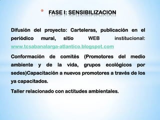 *     FASE I: SENSIBILIZACION:


Difusión del proyecto: Carteleras, publicación en el
periódico   mural,          sitio     WEB          institucional:
www.tcsabanalarga-atlantico.blogspot.com

Conformación      de    comités      (Promotores    del   medio
ambiente    y   de     la    vida,   grupos   ecológicos     por
sedes)Capacitación a nuevos promotores a través de los
ya capacitados.

Taller relacionado con actitudes ambientales.
 