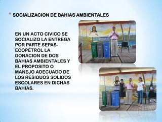 * SOCIALIZACION DE BAHIAS AMBIENTALES


  EN UN ACTO CIVICO SE
  SOCIALIZO LA ENTREGA
  POR PARTE SEPAS-
  ECOPETROL LA
  DONACION DE DOS
  BAHIAS AMBIENTALES Y
  EL PROPOSITO O
  MANEJO ADECUADO DE
  LOS RESIDUOS SOLIDOS
  ESCOLARES EN DICHAS
  BAHIAS.
 