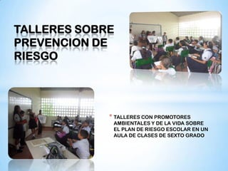 TALLERES SOBRE
PREVENCION DE
RIESGO




             * TALLERES CON PROMOTORES
              AMBIENTALES Y DE LA VIDA SOBRE
              EL PLAN DE RIESGO ESCOLAR EN UN
              AULA DE CLASES DE SEXTO GRADO
 