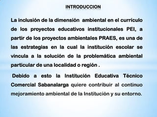 INTRODUCCION


La inclusión de la dimensión ambiental en el currículo
de los proyectos educativos institucionales PEI, a
partir de los proyectos ambientales PRAES, es una de
las estrategias en la cual la institución escolar se
vincula a la solución de la problemática ambiental
particular de una localidad o región .

Debido a esto la Institución Educativa Técnico
Comercial Sabanalarga quiere contribuir al continuo
mejoramiento ambiental de la Institución y su entorno.
 