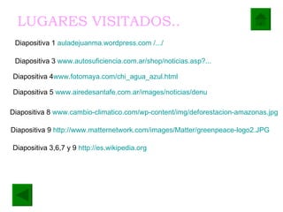 Diapositiva 3,6,7 y 9  http://es.wikipedia.org Diapositiva 1  auladejuanma.wordpress.com  /.../   Diapositiva 3  www.autosuficiencia.com.ar / shop / noticias.asp ?...   Diapositiva 4 www. fotomaya.com / chi_agua_azul.html   Diapositiva 5  www.airedesantafe.com.ar / images /noticias/ denu   Diapositiva 8  www.cambio - climatico.com / wp - content / img / deforestacion - amazonas.jpg   Diapositiva 9  http://www.matternetwork.com/images/Matter/greenpeace-logo2.JPG   LUGARES VISITADOS..   