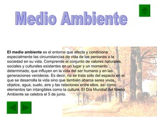 El medio ambiente  es el entorno que afecta y condiciona especialmente las circunstancias de vida de las personas o la sociedad en su vida. Comprende el conjunto de valores naturales, sociales y culturales existentes en un lugar y un momento determinado, que influyen en la vida del ser humano y en las generaciones venideras. Es decir, no se trata sólo del espacio en el que se desarrolla la vida sino que también abarca seres vivos, objetos, agua, suelo, aire y las relaciones entre ellos, así como elementos tan intangibles como la cultura. El Día Mundial del Medio Ambiente se celebra el 5 de junio.  Medio Ambiente. Medio Ambiente 