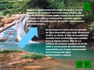AGUA El agua es fundamental para todas las formas de vida conocidas. Los humanos consumen agua potable. Los recursos naturales se han vuelto escasos con la creciente población mundial y su disposición en varias regiones habitadas es la preocupación de muchas organizaciones gubernamentales.  En los próximos veinte años la cantidad de agua disponible para todos disminuirá al 30%; en efecto, el 40% de la población mundial tiene insuficiente agua potable para la higiene básica. Más de 2.2 millones de personas murieron en el año 2000 a consecuencia de enfermedades transmitidas por el agua (relacionadas con el consumo de agua  contaminada) o sequías.   