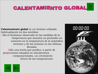 CALENTAMIENTO GLOBAL Calentamiento global  es un término utilizado habitualmente en dos sentidos: 1) Es el fenómeno observado en las medidas de la  temperatura que muestra en promedio un  aumento en la temperatura de la atmósfera  terrestre y de los océanos en las últimas décadas.  2) Es una teoría que predice, a partir de  proyecciones basadas en simulaciones  computacionales, un crecimiento  futuro de las temperaturas.  