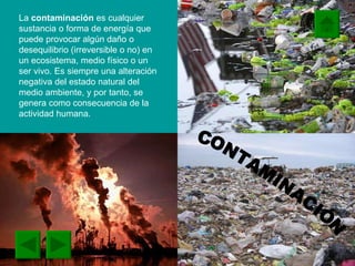 La  contaminación  es cualquier sustancia o forma de energía que puede provocar algún daño o desequilibrio (irreversible o no) en un ecosistema, medio físico o un ser vivo. Es siempre una alteración negativa del estado natural del medio ambiente, y por tanto, se genera como consecuencia de la actividad humana. CONTAMINACIÓN 