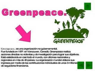 Greenpeace , es una organización no gubernamental. Fue fundada en 1971 en Vancouver, Canadá. Greenpeace realiza acciones directas no violentas y de investigación para lograr sus objetivos. Está establecida en casi todo el mundo, con oficinas nacionales y regionales en más de 40 países. La organización mundial obtiene sus ingresos por medio de las contribuciones individuales de unos 3 millones de seguidores financieros. Greenpeace. 