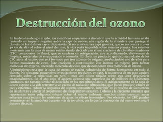 En las décadas de 1970 y 1980, los científicos empezaron a descubrir que la actividad humana estaba teniendo un impacto negativo sobre la capa de ozono, una región de la atmósfera que protege al planeta de los dañinos rayos ultravioleta. Si no existiera esa capa gaseosa, que se encuentra a unos 40 km de altitud sobre el nivel del mar, la vida sería imposible sobre nuestro planeta. Los estudios mostraron que la capa de ozono estaba siendo afectada por el uso creciente de clorofluorocarbonos (CFC, compuestos de flúor), que se emplean en refrigeración, aire acondicionado, disolventes de limpieza, materiales de empaquetado y aerosoles. El cloro, un producto químico secundario de los CFC ataca al ozono, que está formado por tres átomos de oxígeno, arrebatándole uno de ellos para formar monóxido de cloro. Éste reacciona a continuación con átomos de oxígeno para formar moléculas de oxígeno, liberando moléculas de cloro que descomponen más moléculas de ozono.  Al principio se creía que la capa de ozono se estaba reduciendo de forma homogénea en todo el planeta. No obstante, posteriores investigaciones revelaron, en 1985, la existencia de un gran agujero centrado sobre la Antártida; un 50% o más del ozono situado sobre esta área desaparecía estacionalmente. En el año 2001 el agujero alcanzó una superficie de 26 millones de kilómetros cuadrados, un tamaño similar al detectado en los tres últimos años. El adelgazamiento de la capa de ozono expone a la vida terrestre a un exceso de radiación ultravioleta, que puede producir cáncer de piel y cataratas, reducir la respuesta del sistema inmunitario, interferir en el proceso de fotosíntesis de las plantas y afectar al crecimiento del fitoplancton oceánico. Debido a la creciente amenaza que representan estos peligrosos efectos sobre el medio ambiente, muchos países intentan aunar esfuerzos para reducir las emisiones de gases de efecto invernadero. No obstante, los CFC pueden permanecer en la atmósfera durante más de 100 años, por lo que la destrucción del ozono continuará durante décadas.  